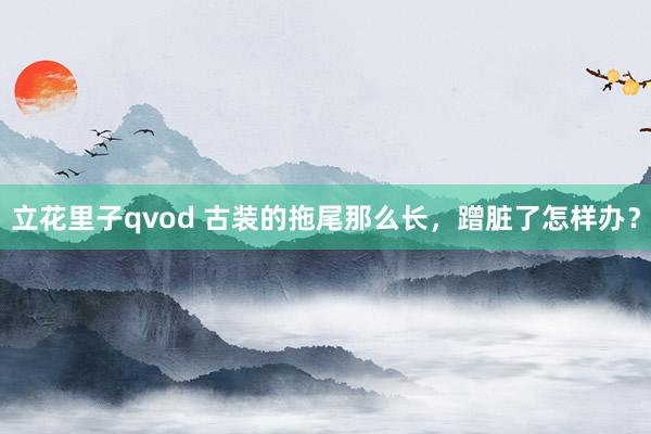 立花里子qvod 古装的拖尾那么长，蹭脏了怎样办？