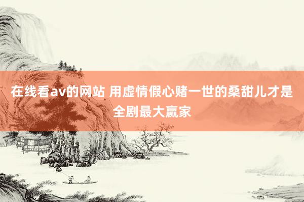 在线看av的网站 用虚情假心赌一世的桑甜儿才是全剧最大赢家