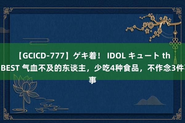 【GCICD-777】ゲキ着！ IDOL キュート the BEST 气血不及的东谈主，少吃4种食品，不作念3件事