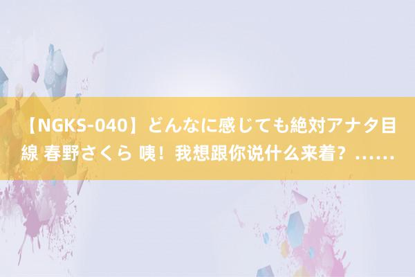 【NGKS-040】どんなに感じても絶対アナタ目線 春野さくら 咦！我想跟你说什么来着？……