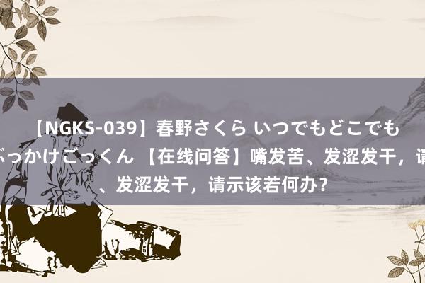 【NGKS-039】春野さくら いつでもどこでも24時間、初ぶっかけごっくん 【在线问答】嘴发苦、发涩发干，请示该若何办？