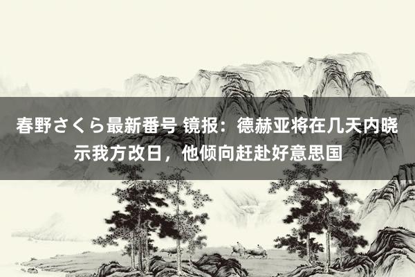 春野さくら最新番号 镜报：德赫亚将在几天内晓示我方改日，他倾向赶赴好意思国