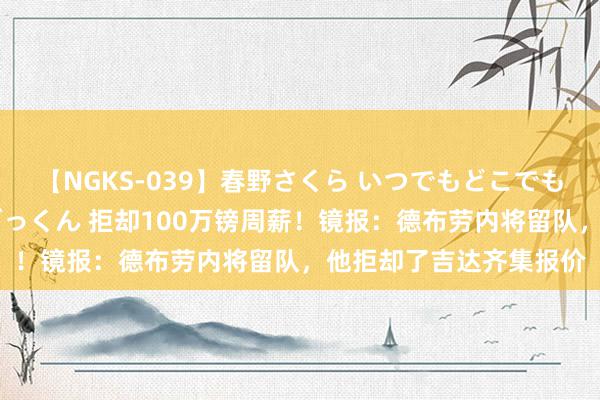 【NGKS-039】春野さくら いつでもどこでも24時間、初ぶっかけごっくん 拒却100万镑周薪！镜报：德布劳内将留队，他拒却了吉达齐集报价