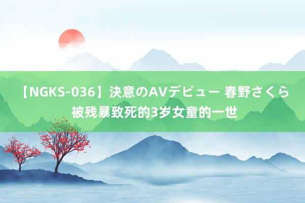 【NGKS-036】決意のAVデビュー 春野さくら 被残暴致死的3岁女童的一世