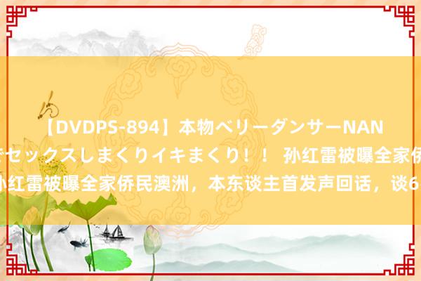 【DVDPS-894】本物ベリーダンサーNANA第2弾 悦楽の腰使いでセックスしまくりイキまくり！！ 孙红雷被曝全家侨民澳洲，本东谈主首发声回话，谈6岁犬子现状