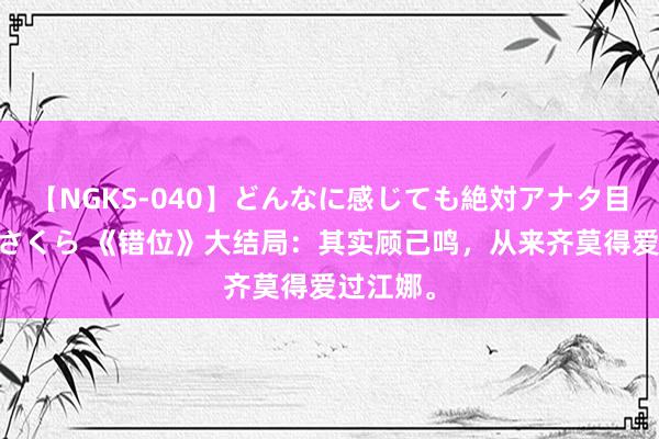 【NGKS-040】どんなに感じても絶対アナタ目線 春野さくら 《错位》大结局：其实顾己鸣，从来齐莫得爱过江娜。