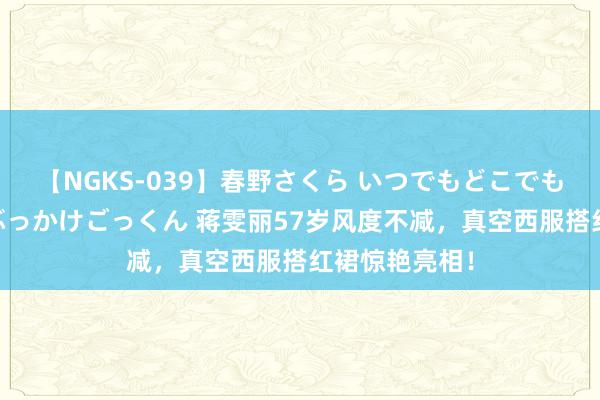 【NGKS-039】春野さくら いつでもどこでも24時間、初ぶっかけごっくん 蒋雯丽57岁风度不减，真空西服搭红裙惊艳亮相！