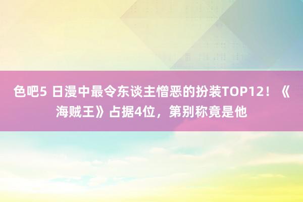 色吧5 日漫中最令东谈主憎恶的扮装TOP12！《海贼王》占据4位，第别称竟是他