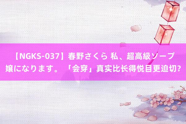 【NGKS-037】春野さくら 私、超高級ソープ嬢になります。 「会穿」真实比长得悦目更迫切？