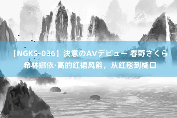 【NGKS-036】決意のAVデビュー 春野さくら 希林娜依·高的红裙风韵，从红毯到糊口