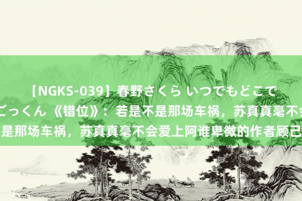 【NGKS-039】春野さくら いつでもどこでも24時間、初ぶっかけごっくん 《错位》：若是不是那场车祸，苏真真毫不会爱上阿谁卑微的作者顾己鸣