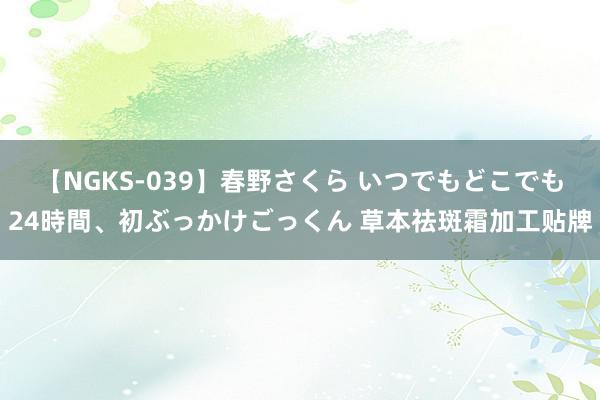 【NGKS-039】春野さくら いつでもどこでも24時間、初ぶっかけごっくん 草本祛斑霜加工贴牌