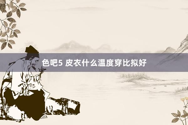 色吧5 皮衣什么温度穿比拟好