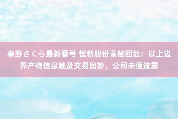 春野さくら最新番号 恒勃股份董秘回复：以上边界产物信息触及交易奥妙，公司未便流露