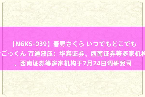 【NGKS-039】春野さくら いつでもどこでも24時間、初ぶっかけごっくん 万通液压：华鑫证券、西南证券等多家机构于7月24日调研我司