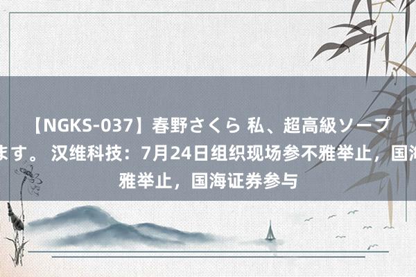 【NGKS-037】春野さくら 私、超高級ソープ嬢になります。 汉维科技：7月24日组织现场参不雅举止，国海证券参与