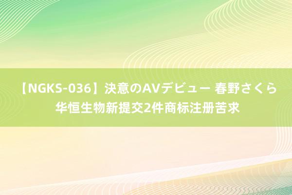 【NGKS-036】決意のAVデビュー 春野さくら 华恒生物新提交2件商标注册苦求