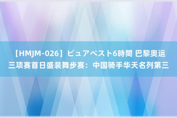 【HMJM-026】ピュアベスト6時間 巴黎奥运三项赛首日盛装舞步赛：中国骑手华天名列第三