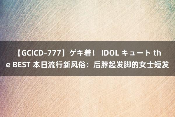 【GCICD-777】ゲキ着！ IDOL キュート the BEST 本日流行新风俗：后脖起发脚的女士短发