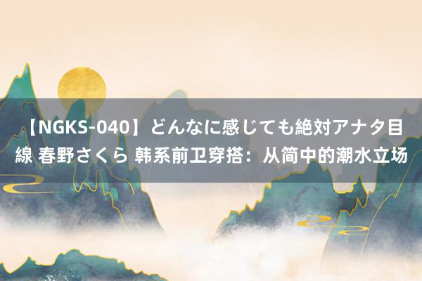 【NGKS-040】どんなに感じても絶対アナタ目線 春野さくら 韩系前卫穿搭：从简中的潮水立场