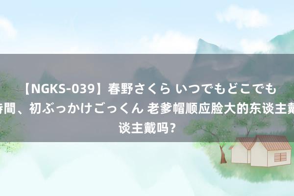 【NGKS-039】春野さくら いつでもどこでも24時間、初ぶっかけごっくん 老爹帽顺应脸大的东谈主戴吗？