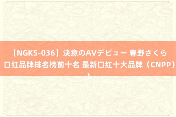 【NGKS-036】決意のAVデビュー 春野さくら 口红品牌排名榜前十名 最新口红十大品牌（CNPP）