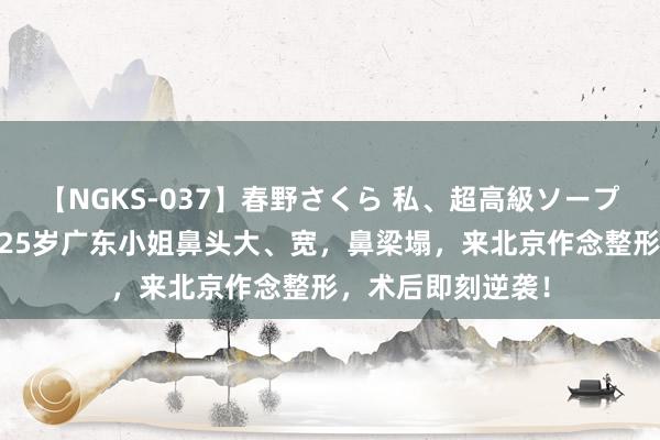 【NGKS-037】春野さくら 私、超高級ソープ嬢になります。 25岁广东小姐鼻头大、宽，鼻梁塌，来北京作念整形，术后即刻逆袭！