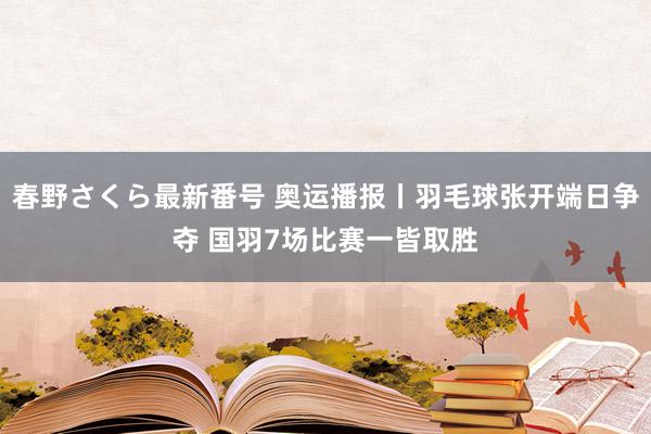 春野さくら最新番号 奥运播报丨羽毛球张开端日争夺 国羽7场比赛一皆取胜