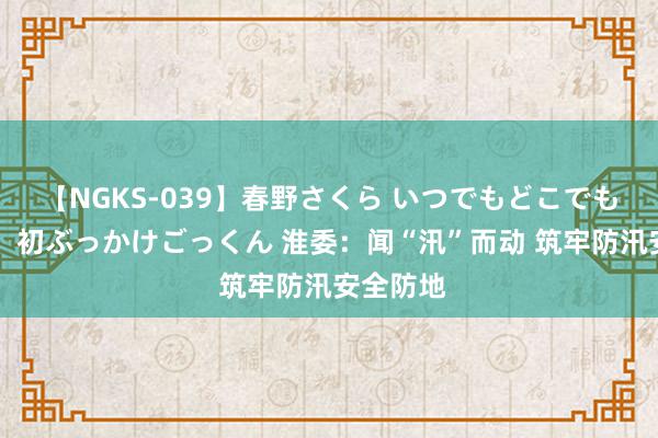 【NGKS-039】春野さくら いつでもどこでも24時間、初ぶっかけごっくん 淮委：闻“汛”而动 筑牢防汛安全防地