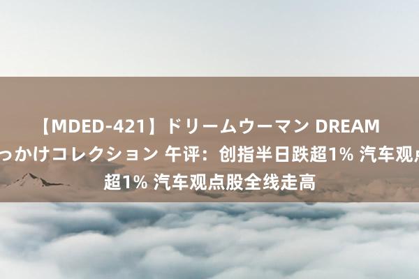 【MDED-421】ドリームウーマン DREAM WOMAN ぶっかけコレクション 午评：创指半日跌超1% 汽车观点股全线走高