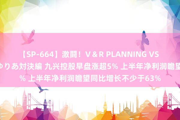 【SP-664】激闘！V＆R PLANNING VS MOODYZ 淫乱痴女ゆりあ対決編 九兴控股早盘涨超5% 上半年净利润瞻望同比增长不少于63%