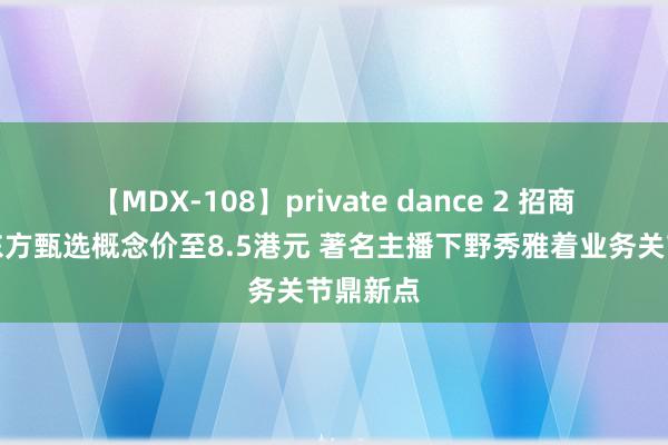 【MDX-108】private dance 2 招商证券降东方甄选概念价至8.5港元 著名主播下野秀雅着业务关节鼎新点