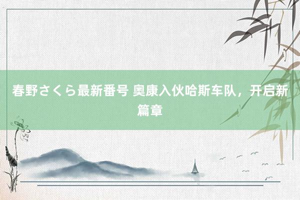 春野さくら最新番号 奥康入伙哈斯车队，开启新篇章