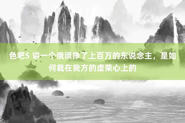 色吧5 讲一个俄顷挣了上百万的东说念主，是如何栽在我方的虚荣心上的