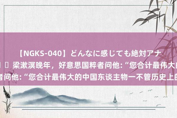 【NGKS-040】どんなに感じても絶対アナタ目線 春野さくら 🌞梁漱溟晚年，好意思国粹者问他:“您合计最伟大的中国东谈主物一不管历史上的