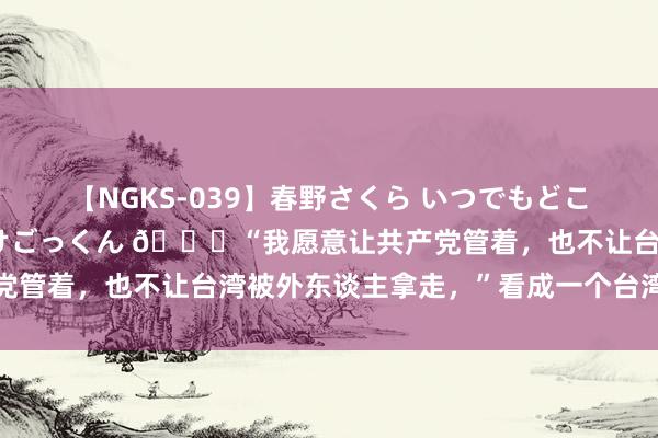 【NGKS-039】春野さくら いつでもどこでも24時間、初ぶっかけごっくん 🌞“我愿意让共产党管着，也不让台湾被外东谈主拿走，”看成一个台湾的黑帮