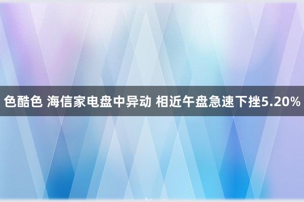 色酷色 海信家电盘中异动 相近午盘急速下挫5.20%