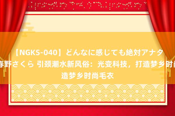 【NGKS-040】どんなに感じても絶対アナタ目線 春野さくら 引颈潮水新风俗：光变科技，打造梦乡时尚毛衣