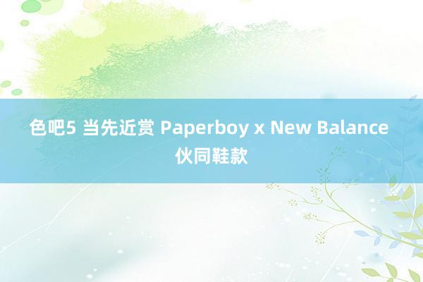 色吧5 当先近赏 Paperboy x New Balance 伙同鞋款