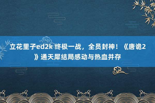 立花里子ed2k 终极一战，全员封神！《唐诡2》通天犀结局感动与热血并存