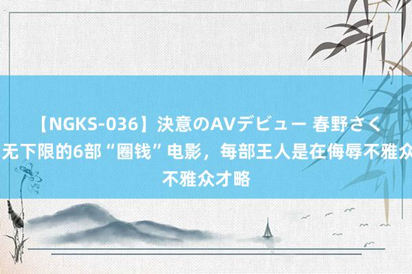 【NGKS-036】決意のAVデビュー 春野さくら 毫无下限的6部“圈钱”电影，每部王人是在侮辱不雅众才略