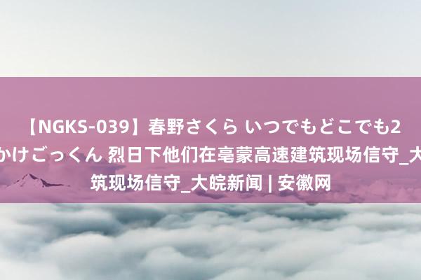 【NGKS-039】春野さくら いつでもどこでも24時間、初ぶっかけごっくん 烈日下他们在亳蒙高速建筑现场信守_大皖新闻 | 安徽网