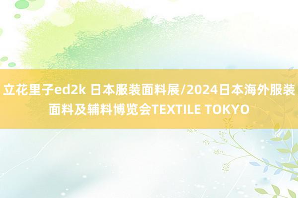 立花里子ed2k 日本服装面料展/2024日本海外服装面料及辅料博览会TEXTILE TOKYO