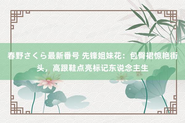 春野さくら最新番号 先锋姐妹花：包臀裙惊艳街头，高跟鞋点亮标记东说念主生