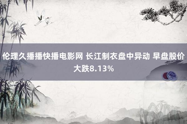 伦理久播播快播电影网 长江制衣盘中异动 早盘股价大跌8.13%