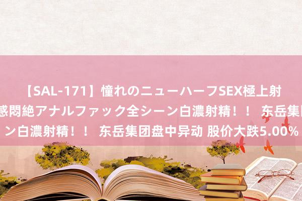 【SAL-171】憧れのニューハーフSEX極上射精タイム イキまくり快感悶絶アナルファック全シーン白濃射精！！ 东岳集团盘中异动 股价大跌5.00%