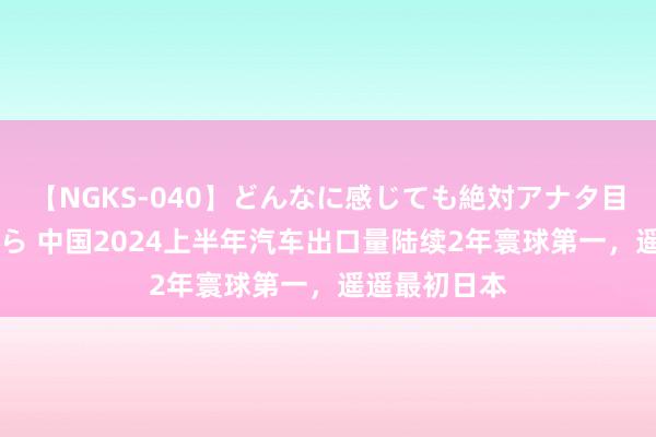 【NGKS-040】どんなに感じても絶対アナタ目線 春野さくら 中国2024上半年汽车出口量陆续2年寰球第一，遥遥最初日本