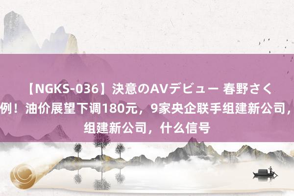 【NGKS-036】決意のAVデビュー 春野さくら 史无先例！油价展望下调180元，9家央企联手组建新公司，什么信号