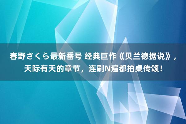 春野さくら最新番号 经典巨作《贝兰德据说》，天际有天的章节，连刷N遍都拍桌传颂！