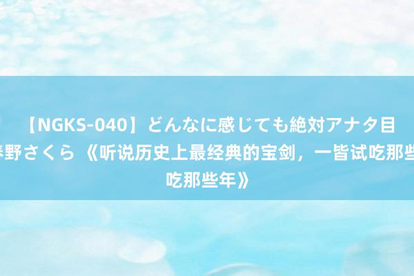 【NGKS-040】どんなに感じても絶対アナタ目線 春野さくら 《听说历史上最经典的宝剑，一皆试吃那些年》